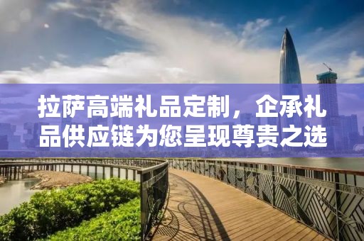 拉萨高端礼品定制，企承礼品供应链为您呈现尊贵之选