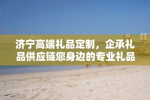 济宁高端礼品定制，企承礼品供应链您身边的专业礼品定制公司
