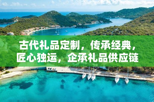古代礼品定制，传承经典，匠心独运，企承礼品供应链为您倾情打造