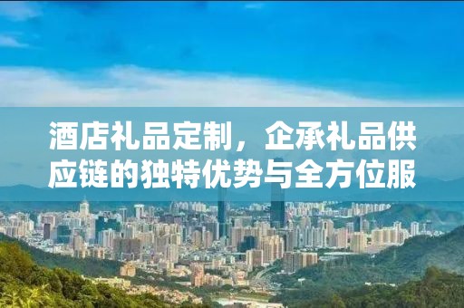 酒店礼品定制，企承礼品供应链的独特优势与全方位服务